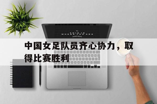 包含中国女足队员齐心协力，取得比赛胜利的词条