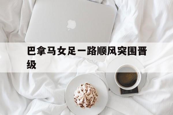 关于巴拿马女足一路顺风突围晋级的信息